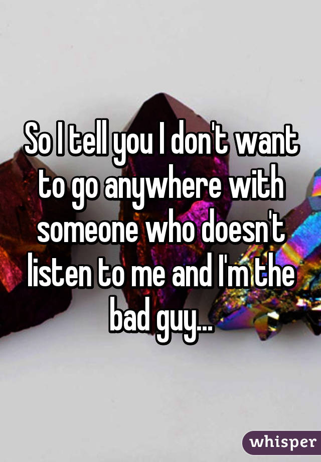 So I tell you I don't want to go anywhere with someone who doesn't listen to me and I'm the bad guy...