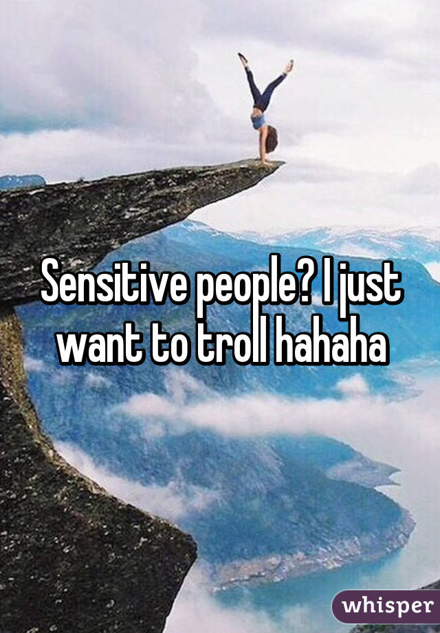 Sensitive people? I just want to troll hahaha