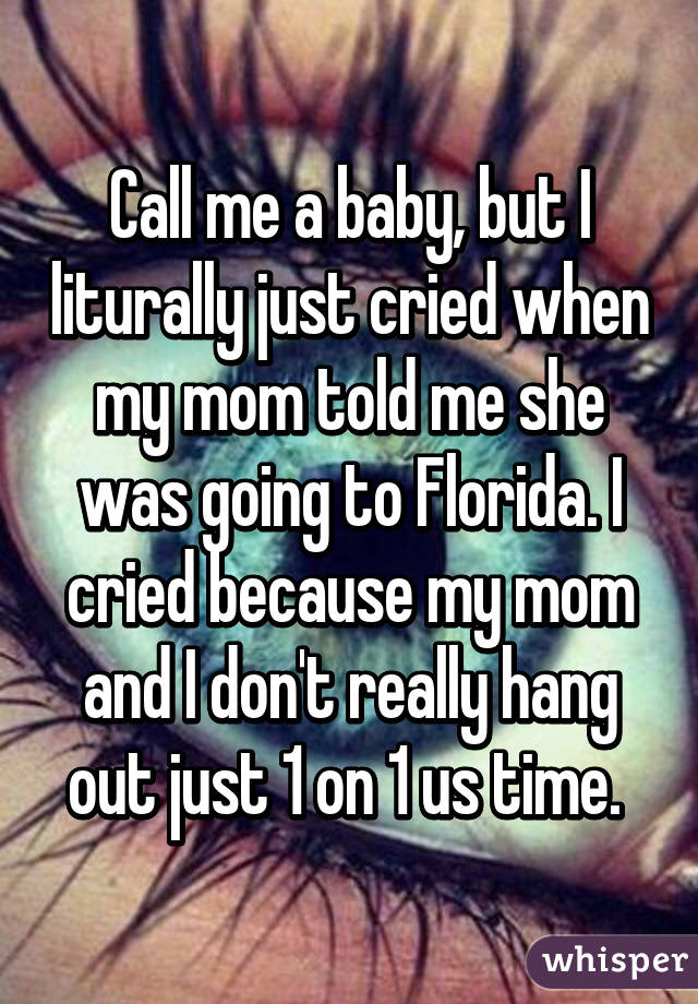 Call me a baby, but I liturally just cried when my mom told me she was going to Florida. I cried because my mom and I don't really hang out just 1 on 1 us time. 