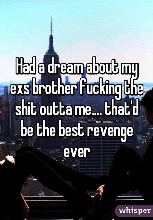 Had a dream about my exs brother fucking the shit outta me.... that'd be the best revenge ever