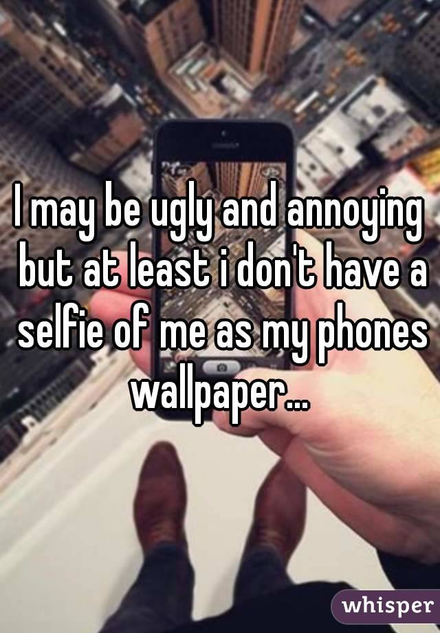 I may be ugly and annoying but at least i don't have a selfie of me as my phones wallpaper... 