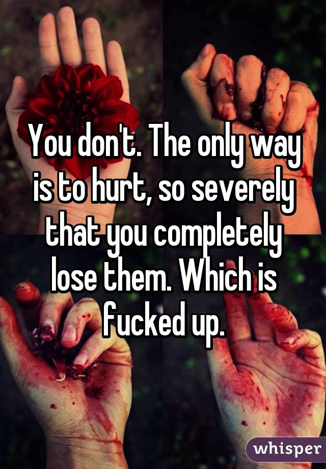 You don't. The only way is to hurt, so severely that you completely lose them. Which is fucked up.