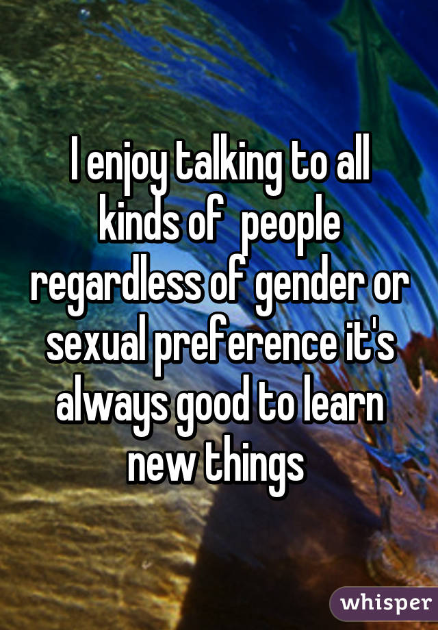 I enjoy talking to all kinds of  people regardless of gender or sexual preference it's always good to learn new things 