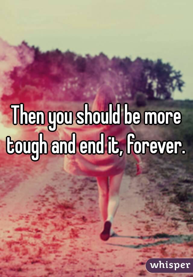 Then you should be more tough and end it, forever. 