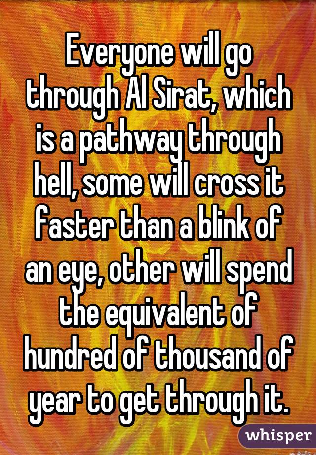 Everyone will go through Al Sirat, which is a pathway through hell, some will cross it faster than a blink of an eye, other will spend the equivalent of hundred of thousand of year to get through it.