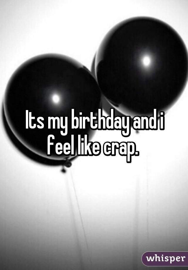 Its my birthday and i feel like crap. 