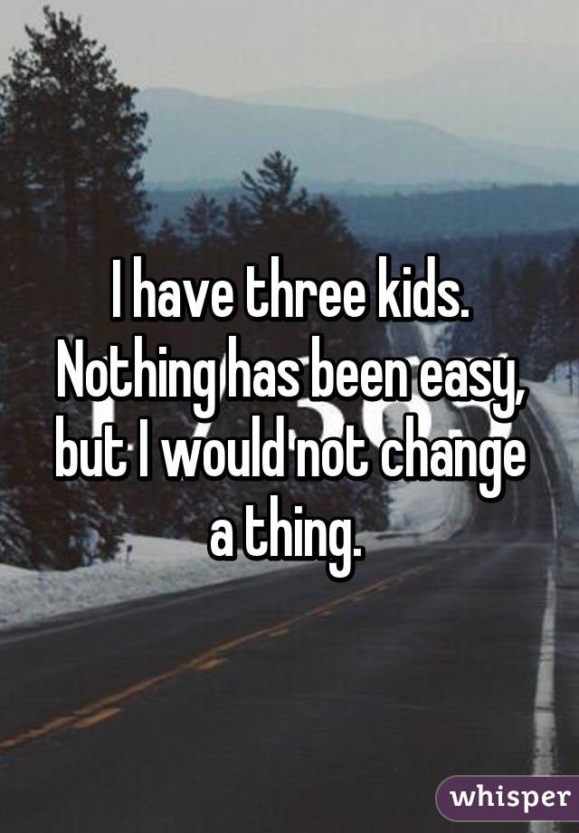 I have three kids. Nothing has been easy, but I would not change a thing. 