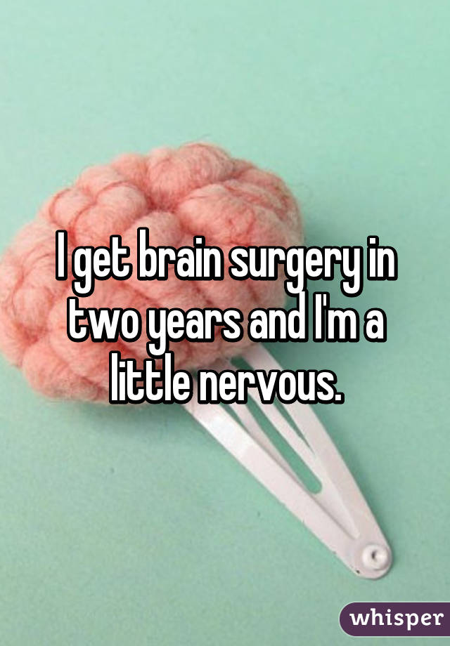 I get brain surgery in two years and I'm a little nervous.