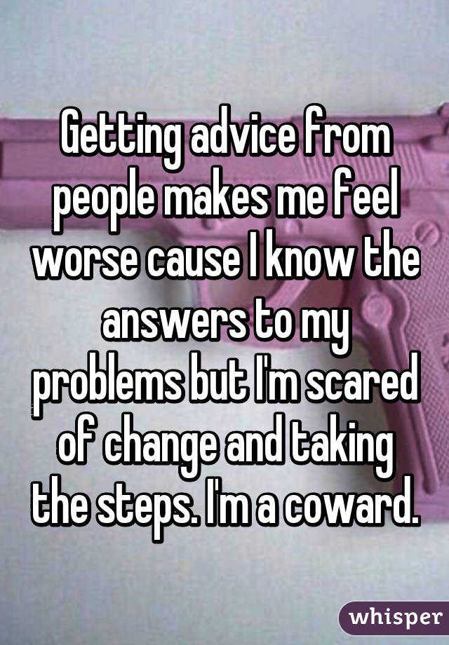 Getting advice from people makes me feel worse cause I know the answers to my problems but I'm scared of change and taking the steps. I'm a coward.