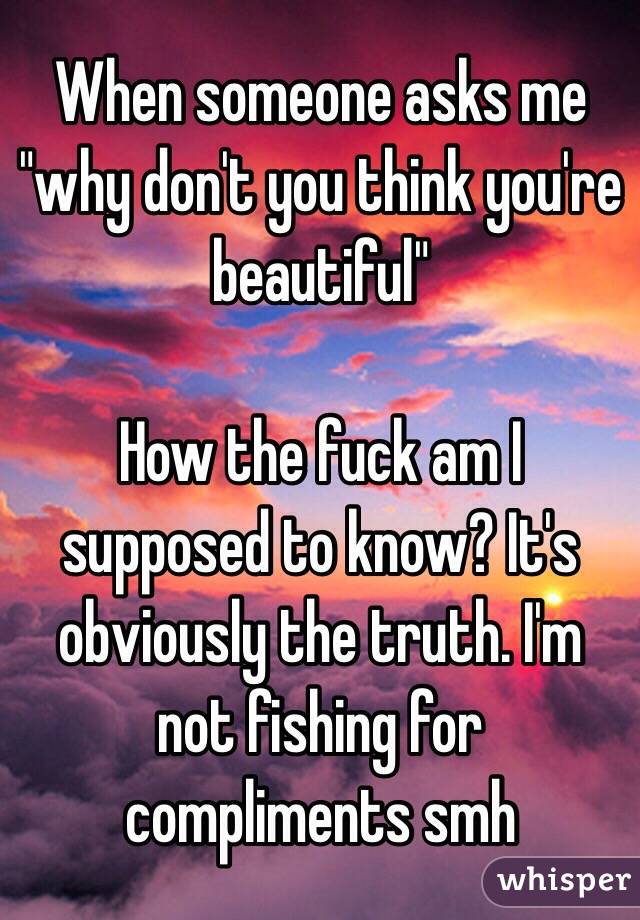 When someone asks me "why don't you think you're beautiful"

How the fuck am I supposed to know? It's obviously the truth. I'm not fishing for compliments smh 