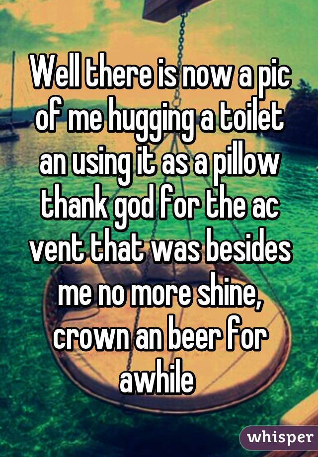 Well there is now a pic of me hugging a toilet an using it as a pillow thank god for the ac vent that was besides me no more shine, crown an beer for awhile 
