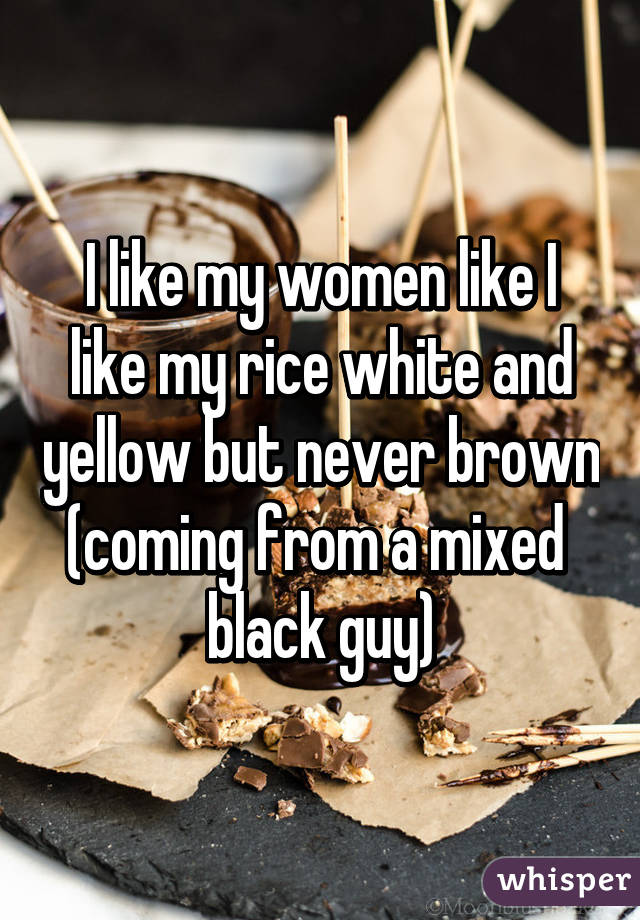 I like my women like I like my rice white and yellow but never brown (coming from a mixed  black guy)