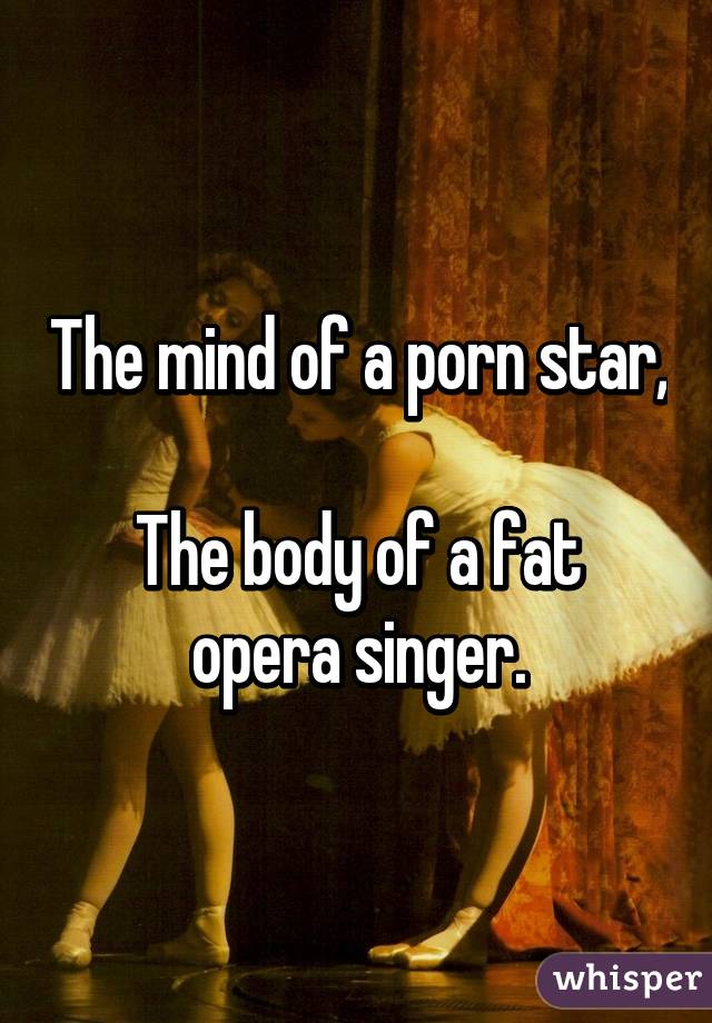 The mind of a porn star, 
The body of a fat opera singer.