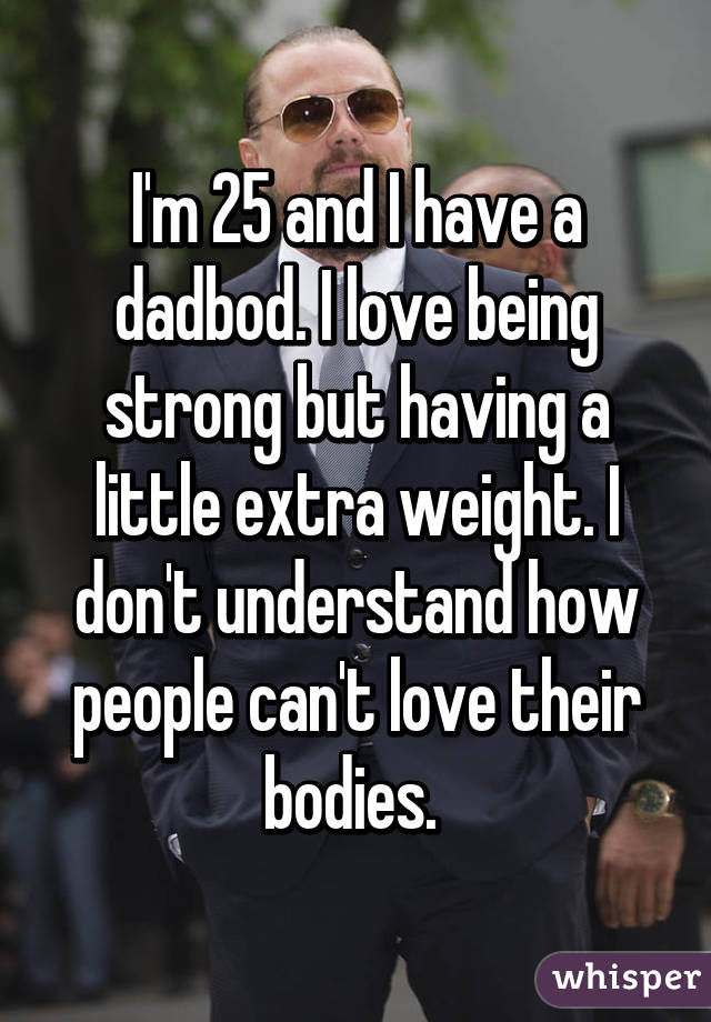 I'm 25 and I have a dadbod. I love being strong but having a little extra weight. I don't understand how people can't love their bodies. 