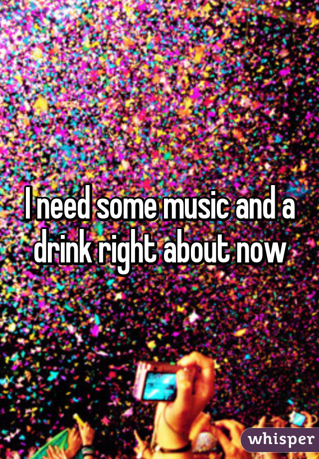 I need some music and a drink right about now