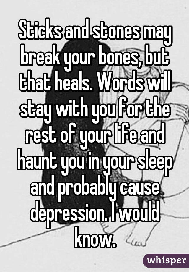 Sticks and stones may break your bones, but that heals. Words will stay with you for the rest of your life and haunt you in your sleep and probably cause depression. I would know.