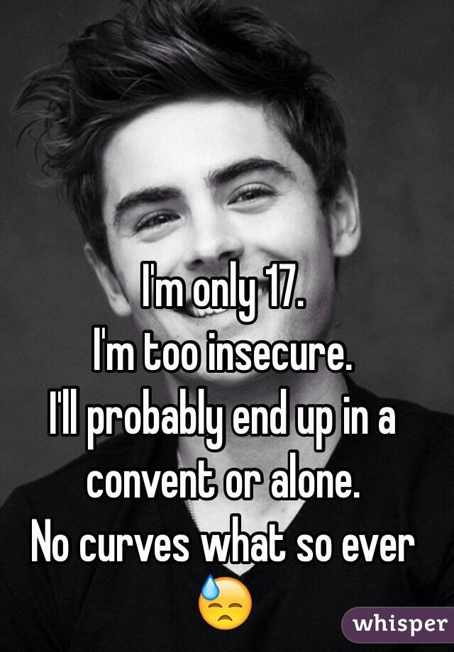 I'm only 17. 
I'm too insecure. 
I'll probably end up in a convent or alone. 
No curves what so ever 😓