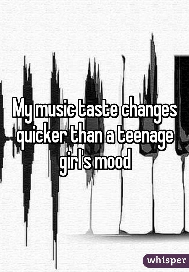 My music taste changes quicker than a teenage girl's mood
