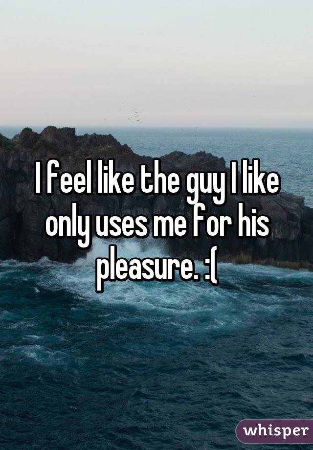 I feel like the guy I like only uses me for his pleasure. :(