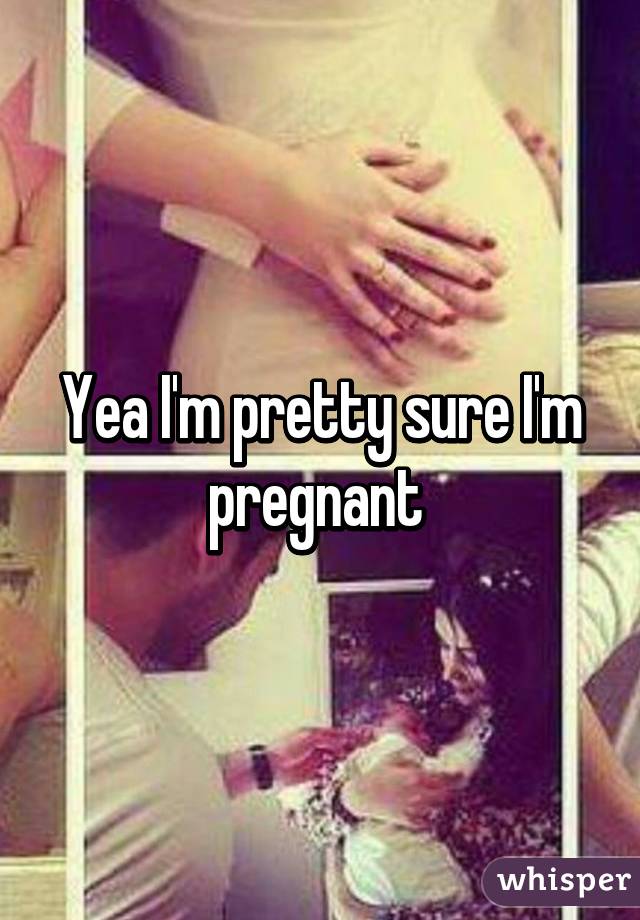 Yea I'm pretty sure I'm pregnant 