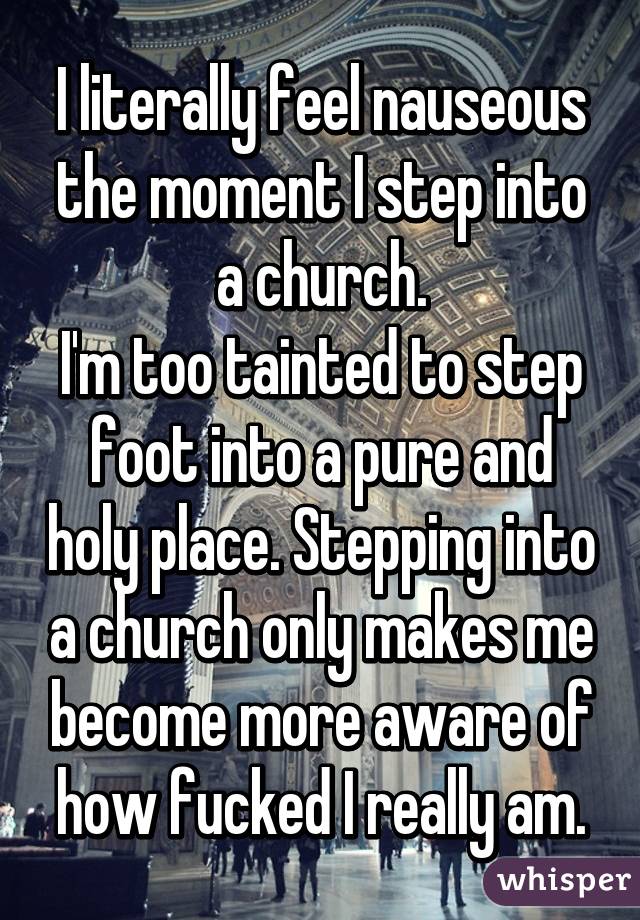 I literally feel nauseous the moment I step into a church.
I'm too tainted to step foot into a pure and holy place. Stepping into a church only makes me become more aware of how fucked I really am.