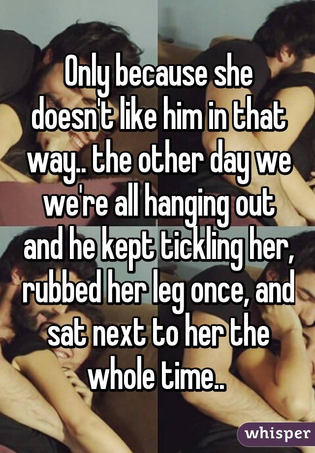 Only because she doesn't like him in that way.. the other day we we're all hanging out and he kept tickling her, rubbed her leg once, and sat next to her the whole time.. 
