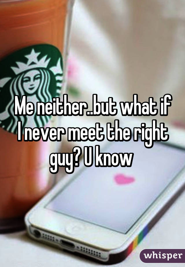 Me neither..but what if I never meet the right guy? U know 