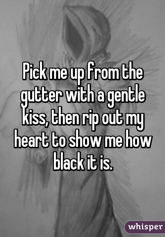 Pick me up from the gutter with a gentle kiss, then rip out my heart to show me how black it is.