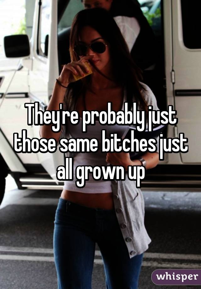 They're probably just those same bitches just all grown up