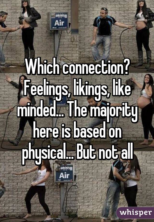 Which connection? Feelings, likings, like minded... The majority here is based on physical... But not all