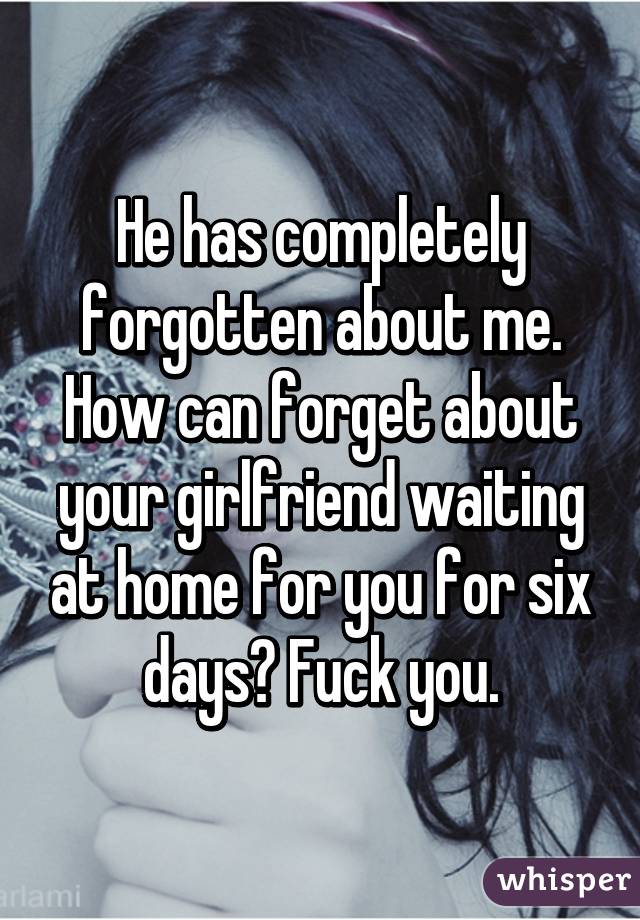 He has completely forgotten about me. How can forget about your girlfriend waiting at home for you for six days? Fuck you.