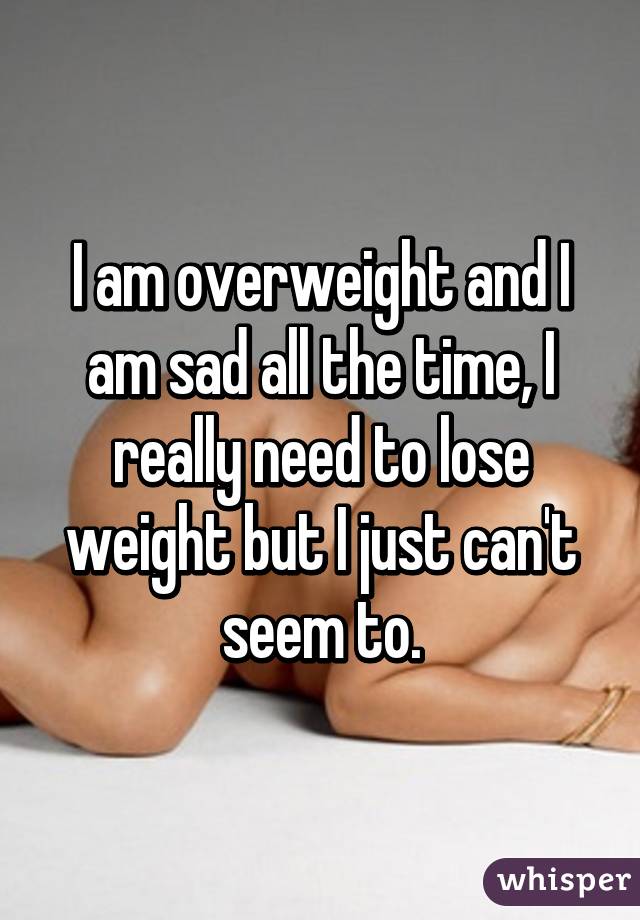 I am overweight and I am sad all the time, I really need to lose weight but I just can't seem to.