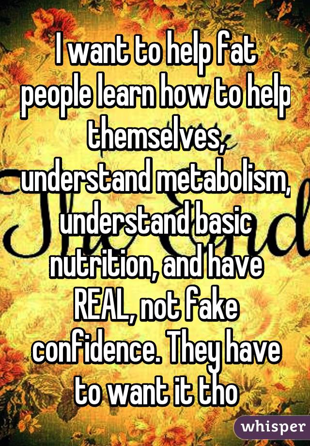 I want to help fat people learn how to help themselves, understand metabolism, understand basic nutrition, and have REAL, not fake confidence. They have to want it tho