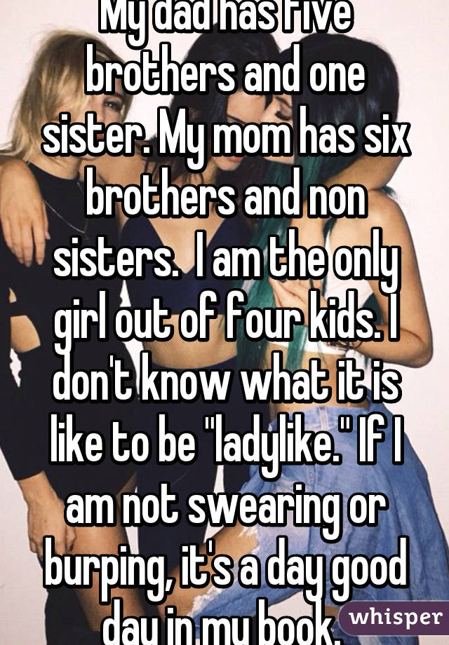 My dad has five brothers and one sister. My mom has six brothers and non sisters.  I am the only girl out of four kids. I don't know what it is like to be "ladylike." If I am not swearing or burping, it's a day good day in my book. 