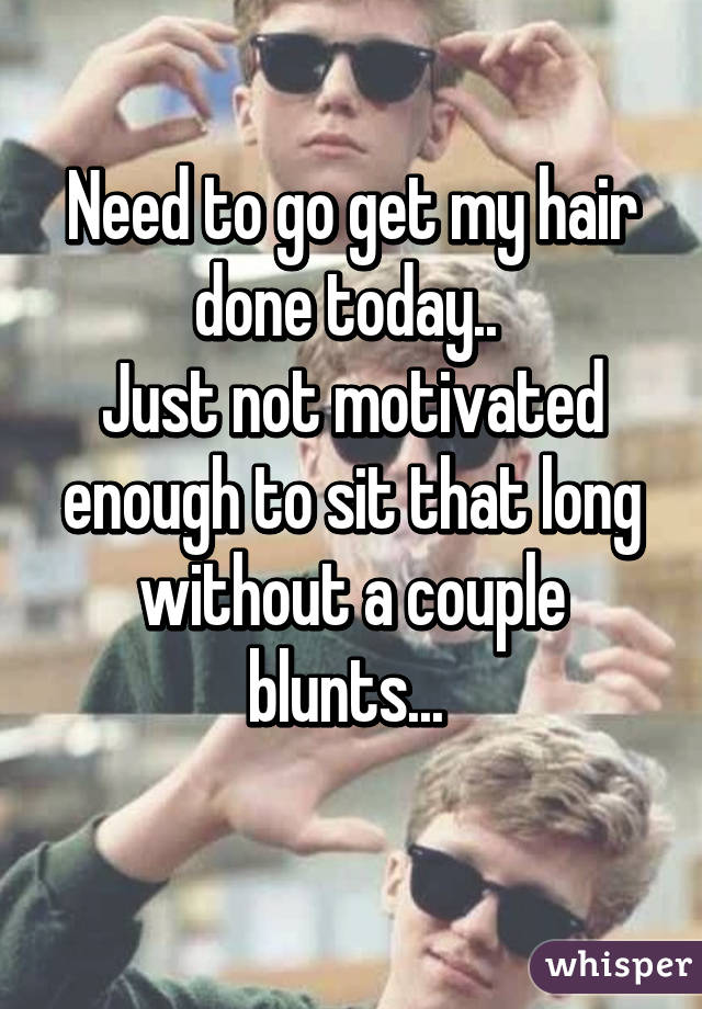 Need to go get my hair done today.. 
Just not motivated enough to sit that long without a couple blunts... 
