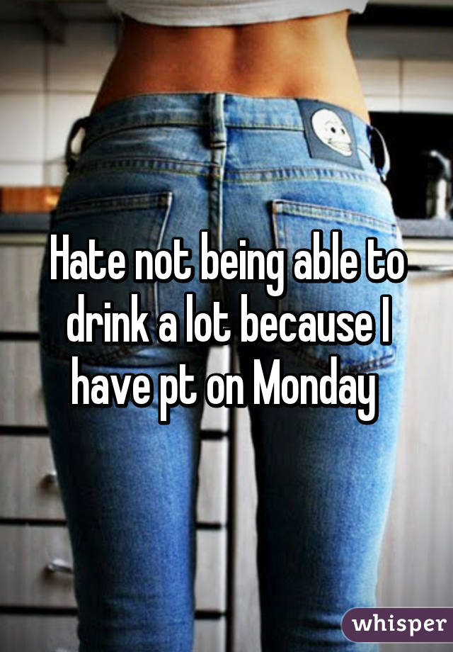 Hate not being able to drink a lot because I have pt on Monday 
