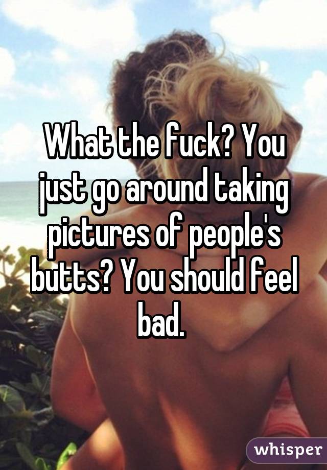 What the fuck? You just go around taking pictures of people's butts? You should feel bad. 