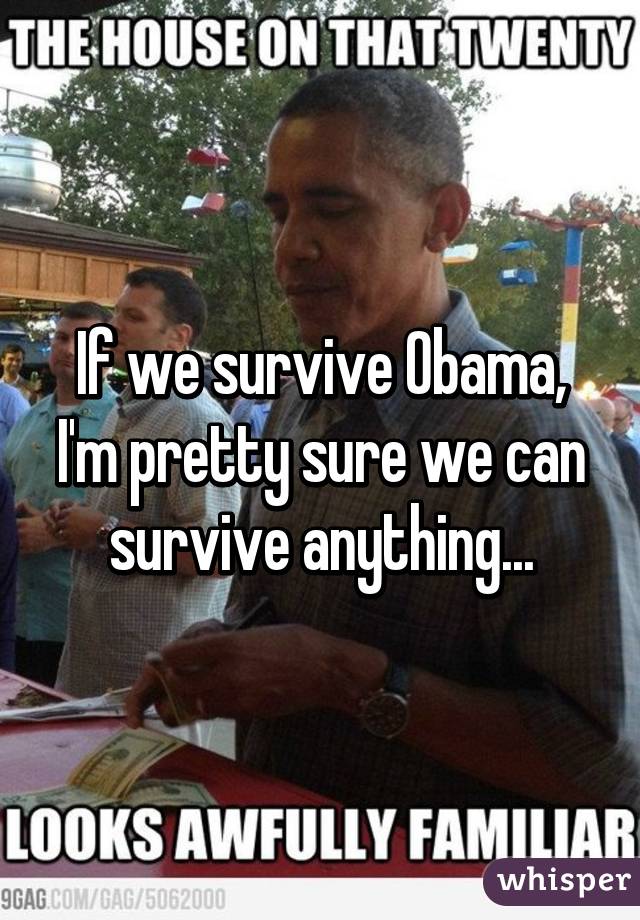 If we survive Obama, I'm pretty sure we can survive anything...