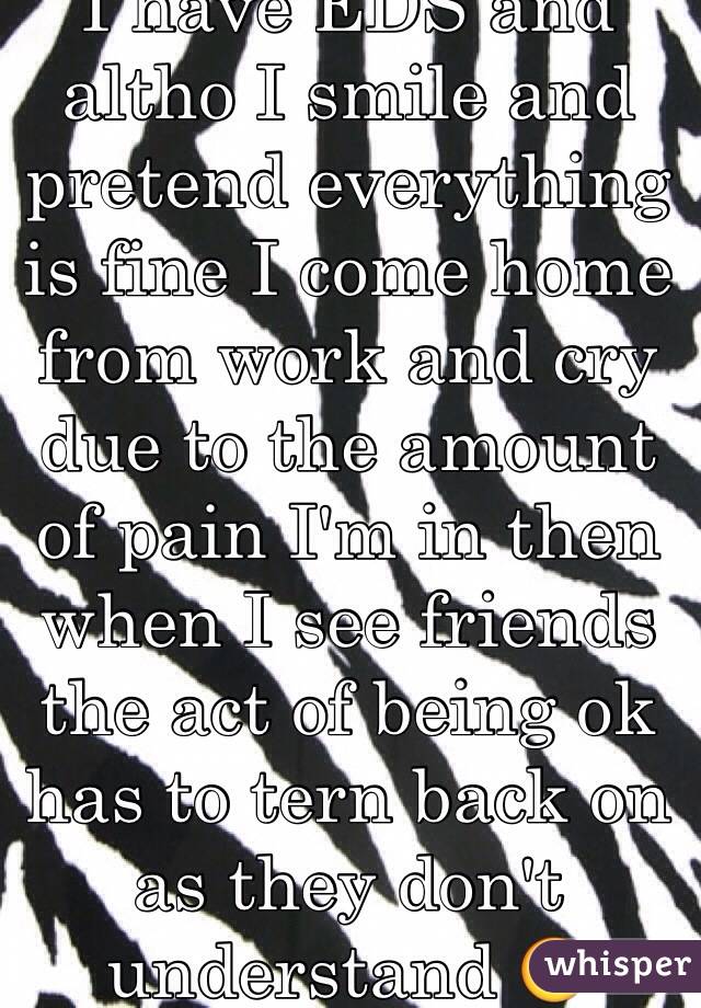 I have EDS and altho I smile and pretend everything is fine I come home from work and cry due to the amount of pain I'm in then when I see friends the act of being ok has to tern back on as they don't understand 😣