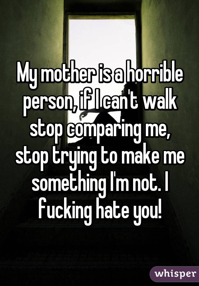 My mother is a horrible person, if I can't walk stop comparing me, stop trying to make me something I'm not. I fucking hate you!