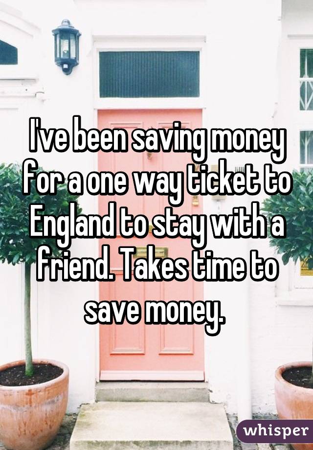 I've been saving money for a one way ticket to England to stay with a friend. Takes time to save money. 