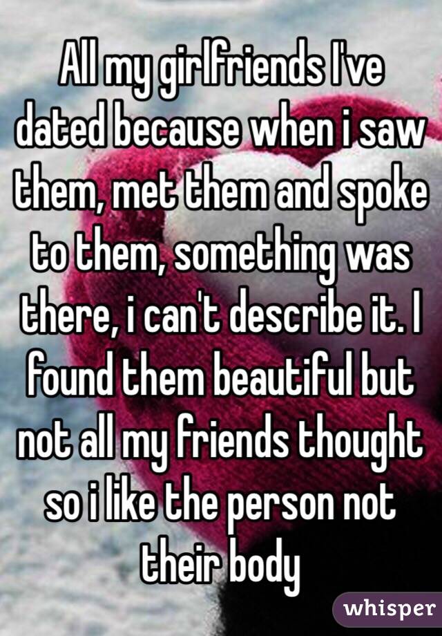 All my girlfriends I've dated because when i saw them, met them and spoke to them, something was there, i can't describe it. I found them beautiful but not all my friends thought so i like the person not their body