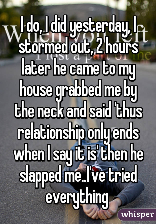 I do, I did yesterday, I stormed out, 2 hours later he came to my house grabbed me by the neck and said 'thus relationship only ends when I say it is' then he slapped me..I've tried everything 