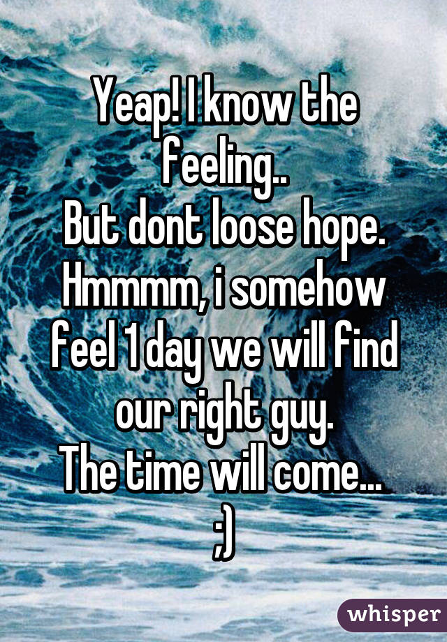 Yeap! I know the feeling..
But dont loose hope.
Hmmmm, i somehow feel 1 day we will find our right guy.
The time will come... 
;)