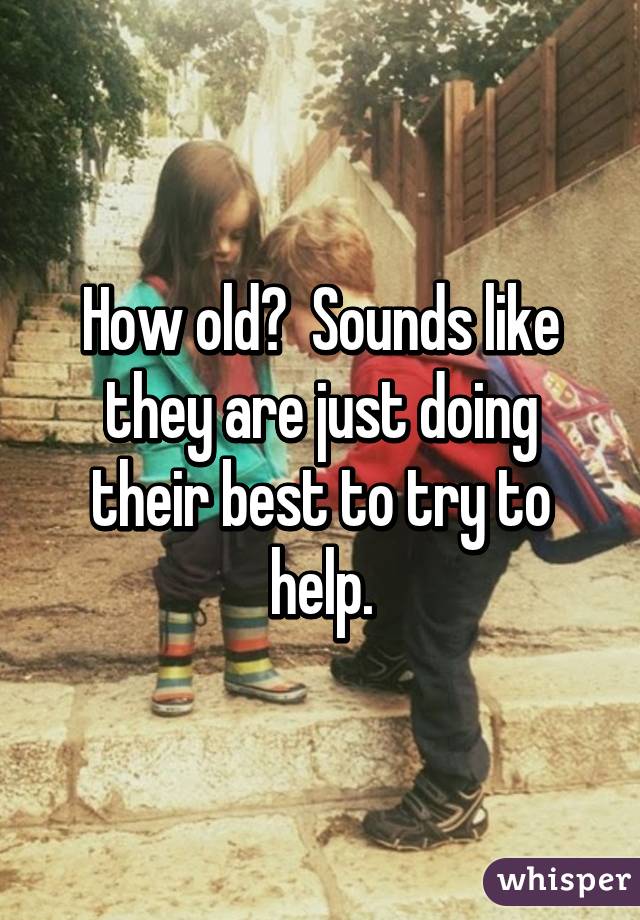 How old?  Sounds like they are just doing their best to try to help.