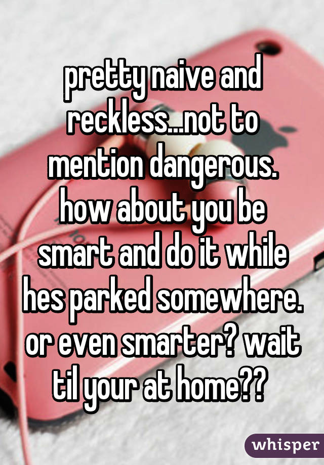 pretty naive and reckless...not to mention dangerous. how about you be smart and do it while hes parked somewhere. or even smarter? wait til your at home?? 