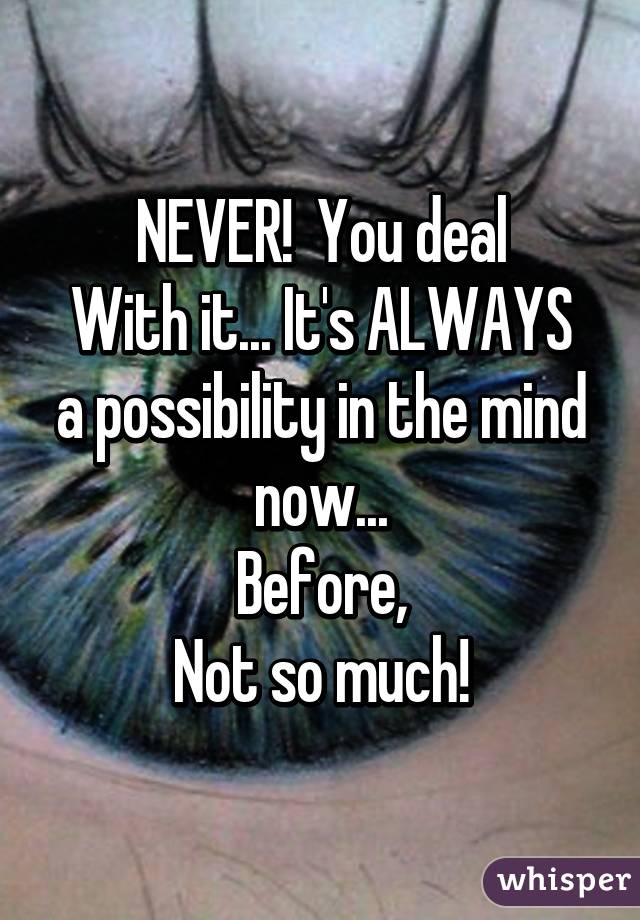 NEVER!  You deal
With it... It's ALWAYS a possibility in the mind now...
Before,
Not so much!