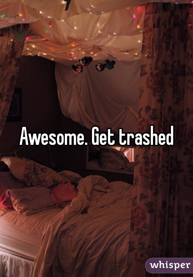 Awesome. Get trashed