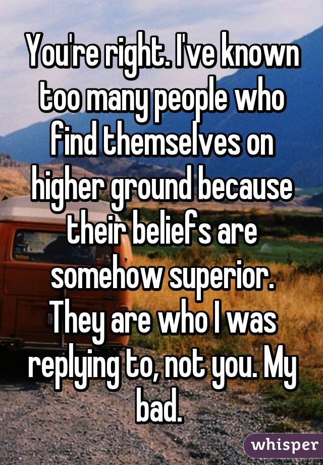 You're right. I've known too many people who find themselves on higher ground because their beliefs are somehow superior. They are who I was replying to, not you. My bad. 