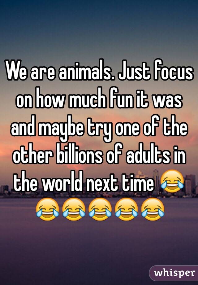 We are animals. Just focus on how much fun it was and maybe try one of the other billions of adults in the world next time 😂😂😂😂😂😂